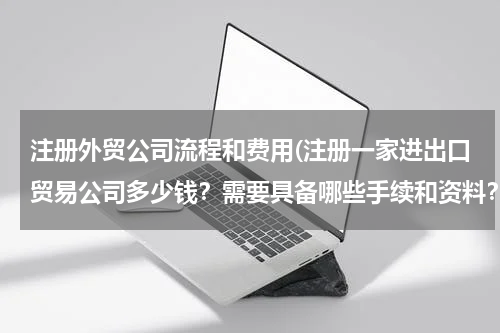 注册外贸公司流程和费用(注册一家进出口贸易公司多少钱？需要具备哪些手续和资料？)
