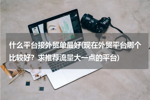 什么平台接外贸单最好(现在外贸平台哪个比较好？求推荐流量大一点的平台)