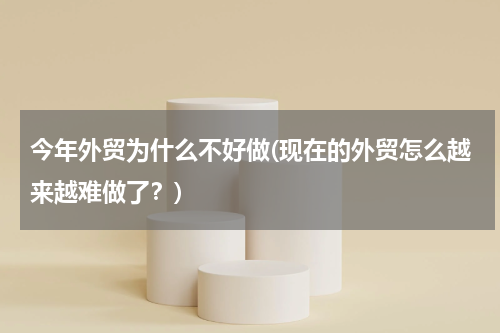 今年外贸为什么不好做(现在的外贸怎么越来越难做了？)