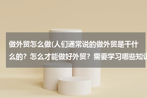 做外贸怎么做(人们通常说的做外贸是干什么的？怎么才能做好外贸？需要学习哪些知识？)