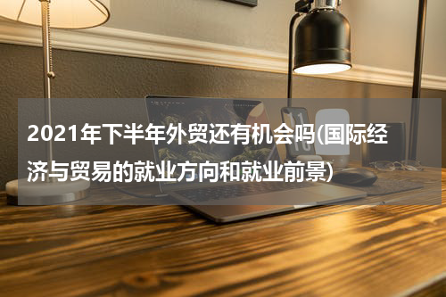2021年下半年外贸还有机会吗(国际经济与贸易的就业方向和就业前景)