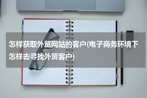 怎样获取外贸网站的客户(电子商务环境下怎样去寻找外贸客户)