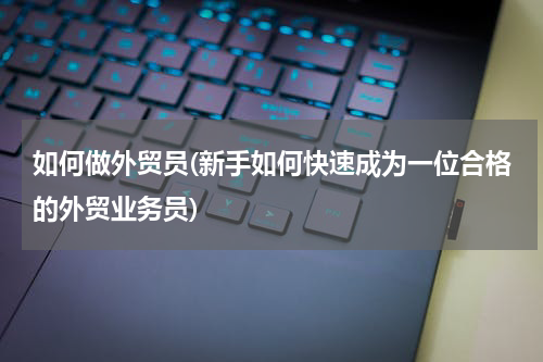 如何做外贸员(新手如何快速成为一位合格的外贸业务员)