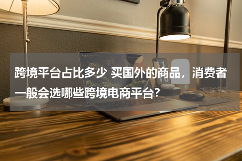 跨境平台占比多少 买国外的商品，消费者一般会选哪些跨境电商平台？