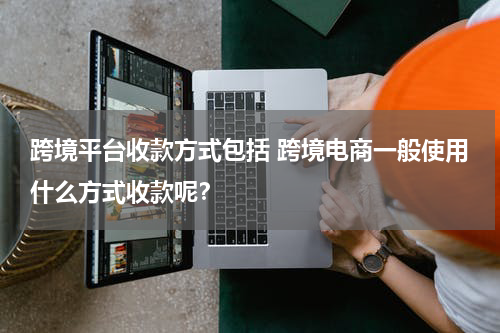 跨境平台收款方式包括 跨境电商一般使用什么方式收款呢？