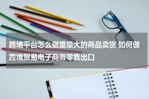 跨境平台怎么做重量大的商品卖货 如何做跨境贸易电子商务零售出口