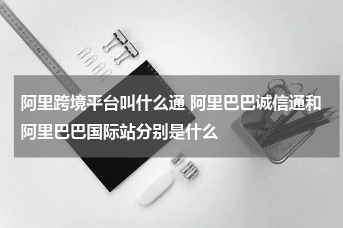 阿里跨境平台叫什么通 阿里巴巴诚信通和阿里巴巴国际站分别是什么