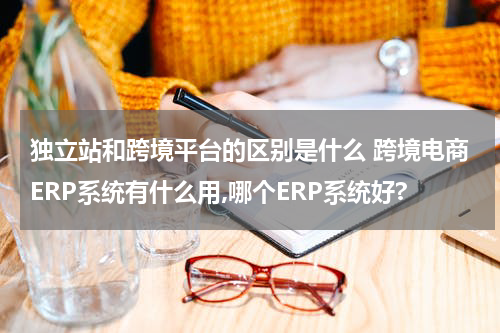 独立站和跨境平台的区别是什么 跨境电商ERP系统有什么用,哪个ERP系统好?