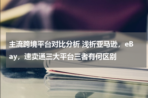主流跨境平台对比分析 浅析亚马逊，eBay，速卖通三大平台三者有何区别