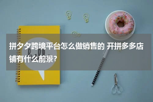 拼夕夕跨境平台怎么做销售的 开拼多多店铺有什么前景？