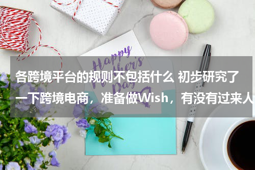 各跨境平台的规则不包括什么 初步研究了一下跨境电商，准备做Wish，有没有过来人说说Wish平台有哪些规则需要卖家注意啊？