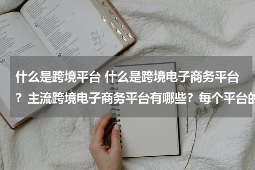 什么是跨境平台 什么是跨境电子商务平台？主流跨境电子商务平台有哪些？每个平台的优点是什么？