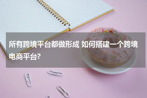 所有跨境平台都做形成 如何搭建一个跨境电商平台?