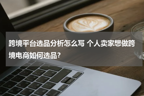 跨境平台选品分析怎么写 个人卖家想做跨境电商如何选品？