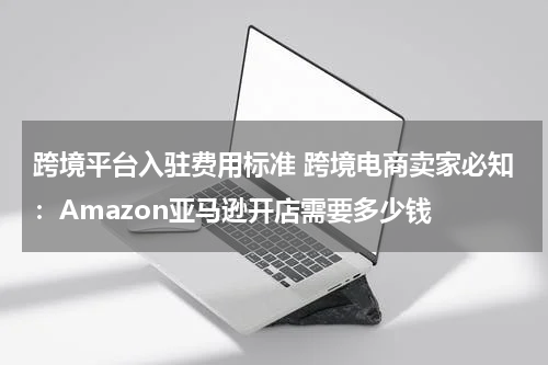 跨境平台入驻费用标准 跨境电商卖家必知：Amazon亚马逊开店需要多少钱