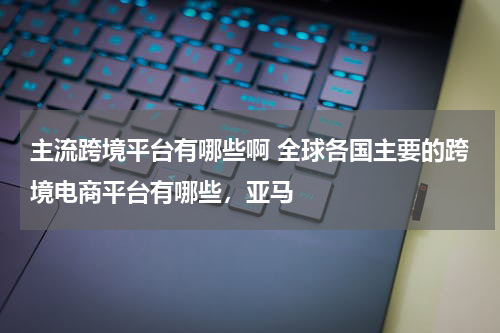 主流跨境平台有哪些啊 全球各国主要的跨境电商平台有哪些，亚马
