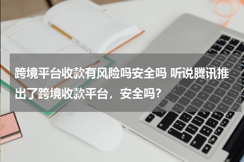 跨境平台收款有风险吗安全吗 听说腾讯推出了跨境收款平台，安全吗？