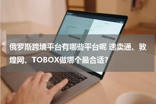 俄罗斯跨境平台有哪些平台呢 速卖通、敦煌网、TOBOX做哪个最合适？