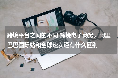 跨境平台之间的不同 跨境电子商务，阿里巴巴国际站和全球速卖通有什么区别