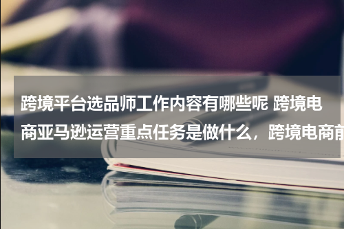跨境平台选品师工作内容有哪些呢 跨境电商亚马逊运营重点任务是做什么，跨境电商前辈们对亚马逊的运营有何看法？