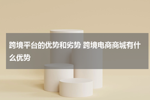 跨境平台的优势和劣势 跨境电商商城有什么优势