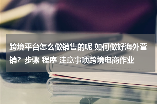 跨境平台怎么做销售的呢 如何做好海外营销？步骤 程序 注意事项跨境电商作业