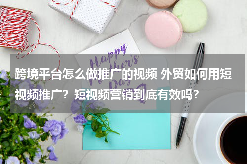 跨境平台怎么做推广的视频 外贸如何用短视频推广？短视频营销到底有效吗？
