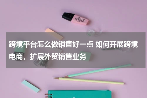 跨境平台怎么做销售好一点 如何开展跨境电商，扩展外贸销售业务