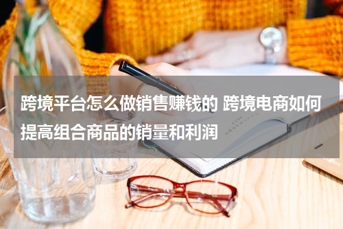 跨境平台怎么做销售赚钱的 跨境电商如何提高组合商品的销量和利润