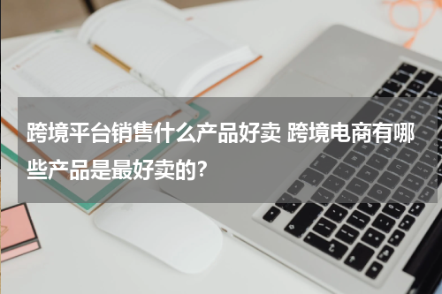 跨境平台销售什么产品好卖 跨境电商有哪些产品是最好卖的？