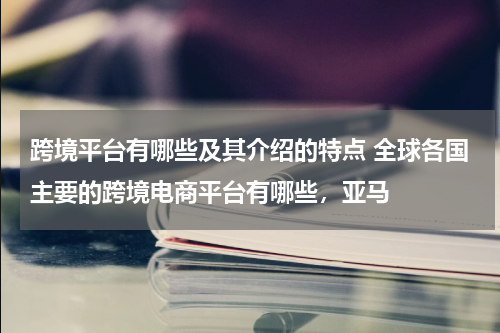 跨境平台有哪些及其介绍的特点 全球各国主要的跨境电商平台有哪些，亚马