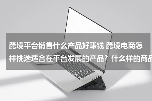 跨境平台销售什么产品好赚钱 跨境电商怎样挑选适合在平台发展的产品？什么样的商品在海外畅销