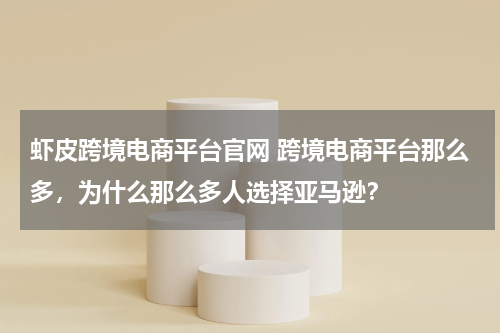 虾皮跨境电商平台官网 跨境电商平台那么多，为什么那么多人选择亚马逊？