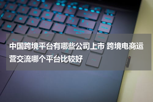 中国跨境平台有哪些公司上市 跨境电商运营交流哪个平台比较好