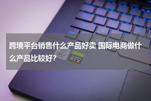 跨境平台销售什么产品好卖 国际电商做什么产品比较好？