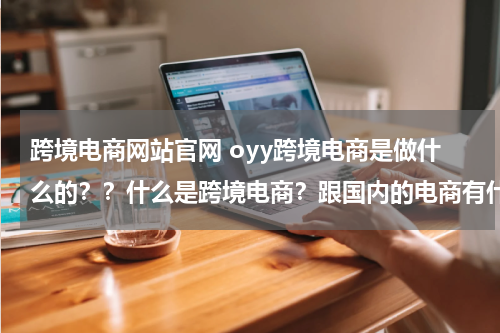 跨境电商网站官网 oyy跨境电商是做什么的？？什么是跨境电商？跟国内的电商有什么区别吗？
