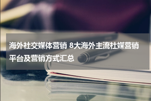 海外社交媒体营销 8大海外主流社媒营销平台及营销方式汇总