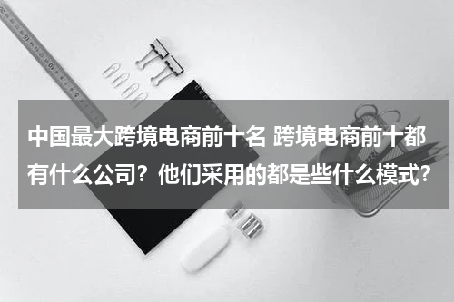 中国最大跨境电商前十名 跨境电商前十都有什么公司？他们采用的都是些什么模式？