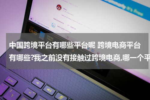 中国跨境平台有哪些平台呢 跨境电商平台有哪些?我之前没有接触过跨境电商,哪一个平台是更加适合我的呢? 这种类型的?
