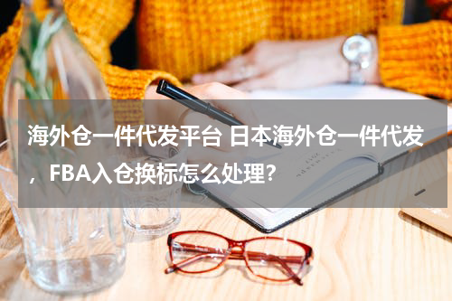海外仓一件代发平台 日本海外仓一件代发，FBA入仓换标怎么处理？