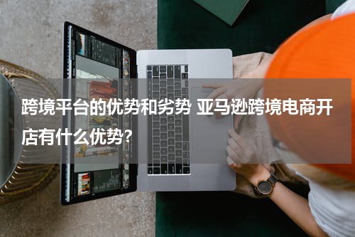 跨境平台的优势和劣势 亚马逊跨境电商开店有什么优势？