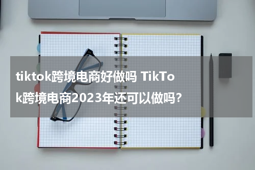 tiktok跨境电商好做吗 TikTok跨境电商2023年还可以做吗？