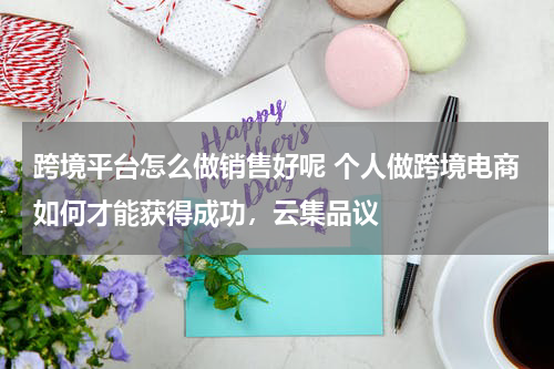 跨境平台怎么做销售好呢 个人做跨境电商如何才能获得成功，云集品议