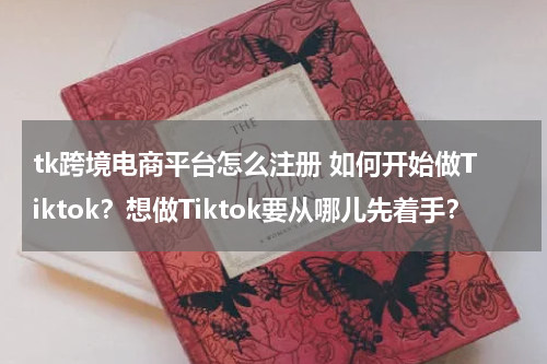 tk跨境电商平台怎么注册 如何开始做Tiktok？想做Tiktok要从哪儿先着手？