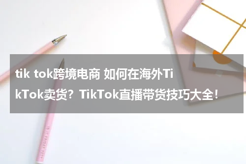 tik tok跨境电商 如何在海外TikTok卖货？TikTok直播带货技巧大全！