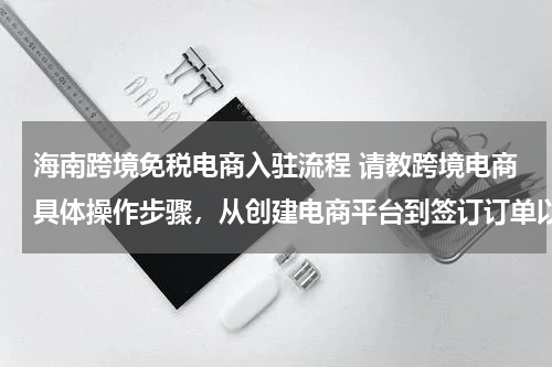 海南跨境免税电商入驻流程 请教跨境电商具体操作步骤，从创建电商平台到签订订单以及物流、通关、退税等？？？
