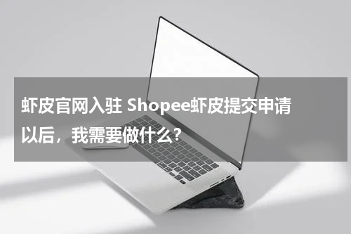 虾皮官网入驻 Shopee虾皮提交申请以后，我需要做什么？