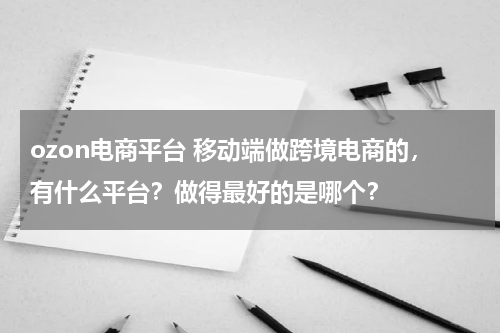 ozon电商平台 移动端做跨境电商的，有什么平台？做得最好的是哪个？