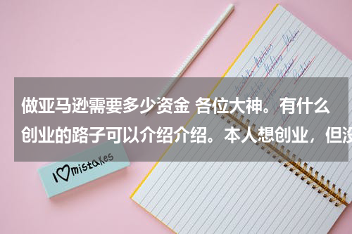 做亚马逊需要多少资金 各位大神。有什么创业的路子可以介绍介绍。本人想创业，但没有投资项目。启动资金不要太多。