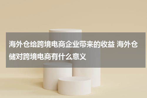 海外仓给跨境电商企业带来的收益 海外仓储对跨境电商有什么意义